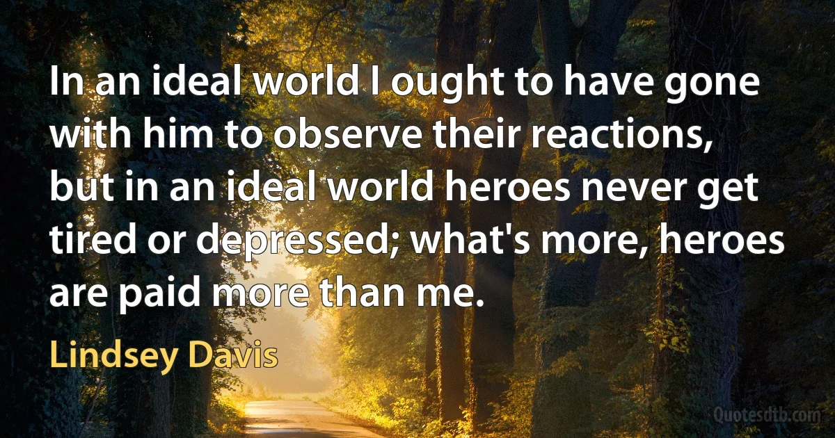 In an ideal world I ought to have gone with him to observe their reactions, but in an ideal world heroes never get tired or depressed; what's more, heroes are paid more than me. (Lindsey Davis)