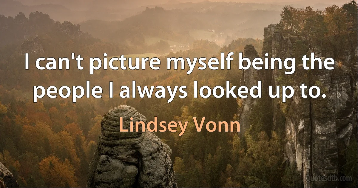 I can't picture myself being the people I always looked up to. (Lindsey Vonn)