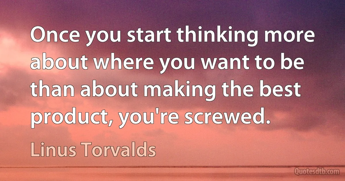 Once you start thinking more about where you want to be than about making the best product, you're screwed. (Linus Torvalds)