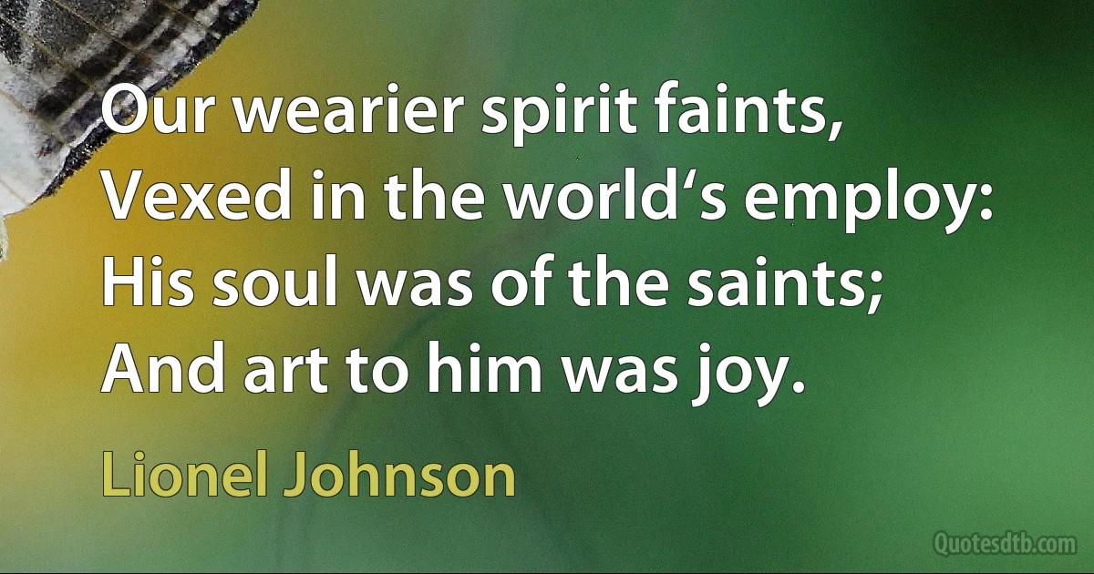 Our wearier spirit faints,
Vexed in the world‘s employ:
His soul was of the saints;
And art to him was joy. (Lionel Johnson)