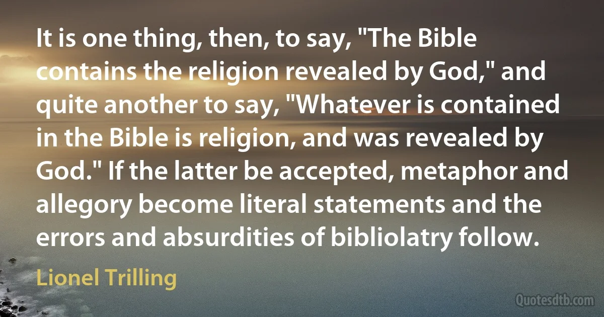 It is one thing, then, to say, "The Bible contains the religion revealed by God," and quite another to say, "Whatever is contained in the Bible is religion, and was revealed by God." If the latter be accepted, metaphor and allegory become literal statements and the errors and absurdities of bibliolatry follow. (Lionel Trilling)