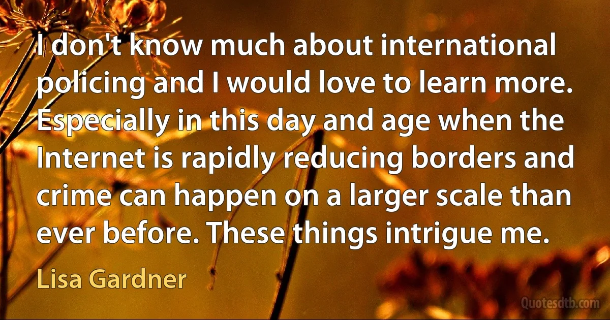 I don't know much about international policing and I would love to learn more. Especially in this day and age when the Internet is rapidly reducing borders and crime can happen on a larger scale than ever before. These things intrigue me. (Lisa Gardner)