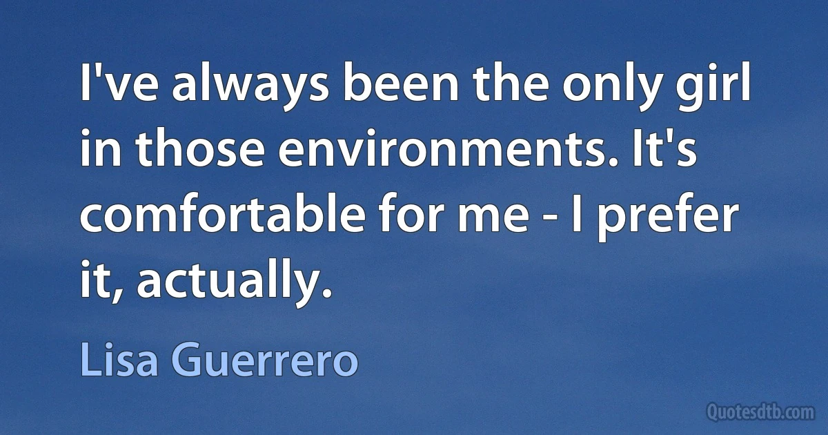 I've always been the only girl in those environments. It's comfortable for me - I prefer it, actually. (Lisa Guerrero)