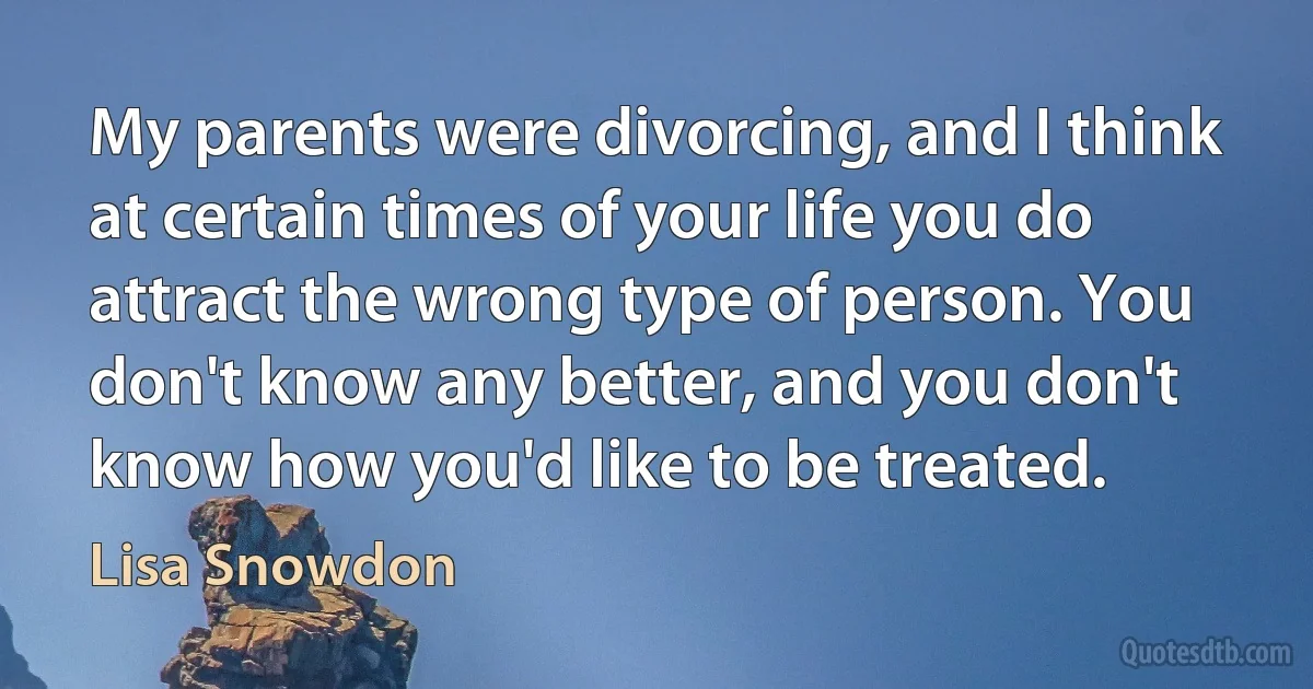 My parents were divorcing, and I think at certain times of your life you do attract the wrong type of person. You don't know any better, and you don't know how you'd like to be treated. (Lisa Snowdon)