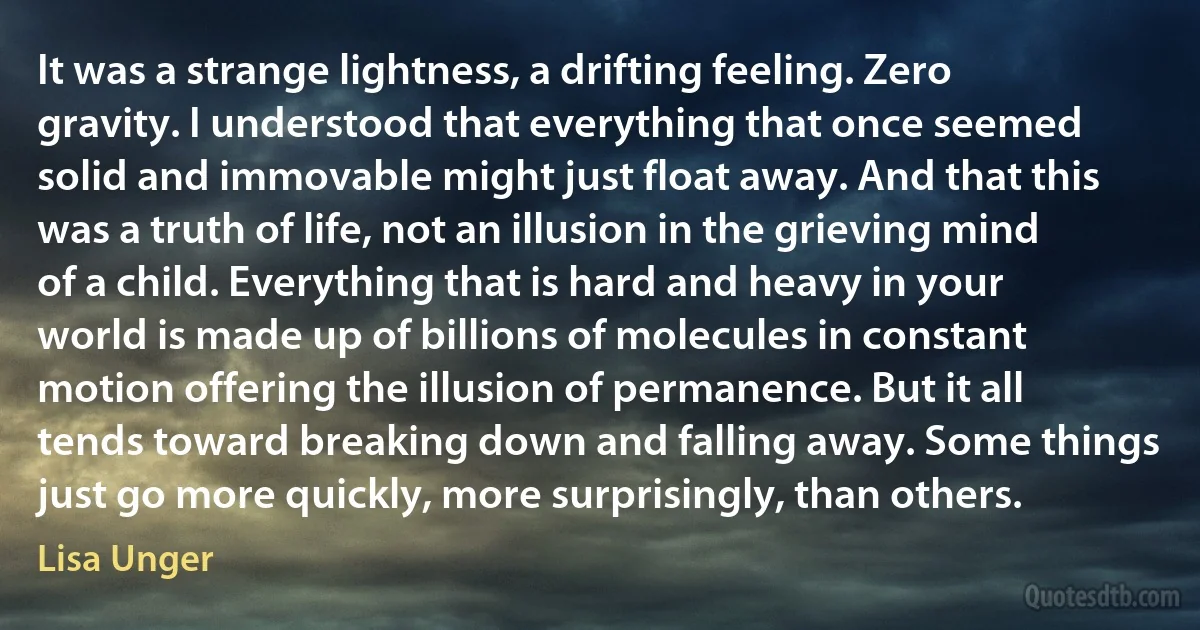 It was a strange lightness, a drifting feeling. Zero gravity. I understood that everything that once seemed solid and immovable might just float away. And that this was a truth of life, not an illusion in the grieving mind of a child. Everything that is hard and heavy in your world is made up of billions of molecules in constant motion offering the illusion of permanence. But it all tends toward breaking down and falling away. Some things just go more quickly, more surprisingly, than others. (Lisa Unger)