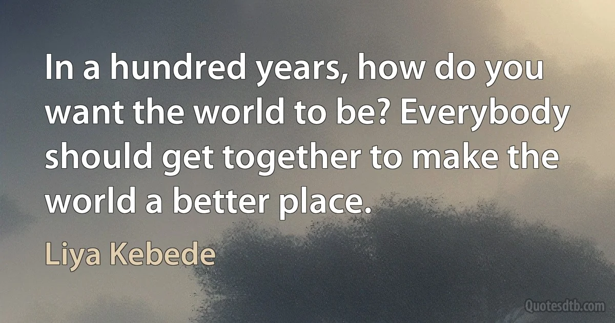 In a hundred years, how do you want the world to be? Everybody should get together to make the world a better place. (Liya Kebede)