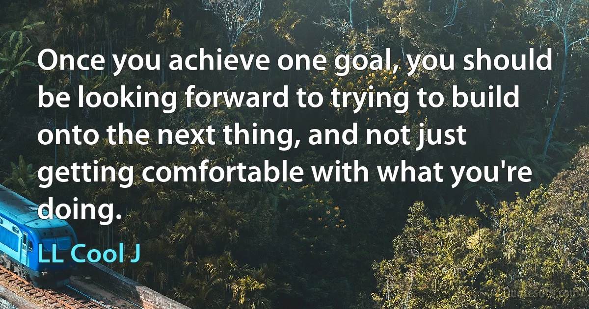 Once you achieve one goal, you should be looking forward to trying to build onto the next thing, and not just getting comfortable with what you're doing. (LL Cool J)