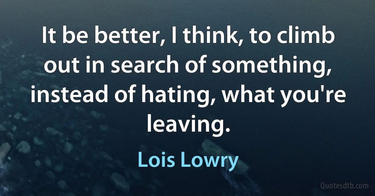 It be better, I think, to climb out in search of something, instead of hating, what you're leaving. (Lois Lowry)