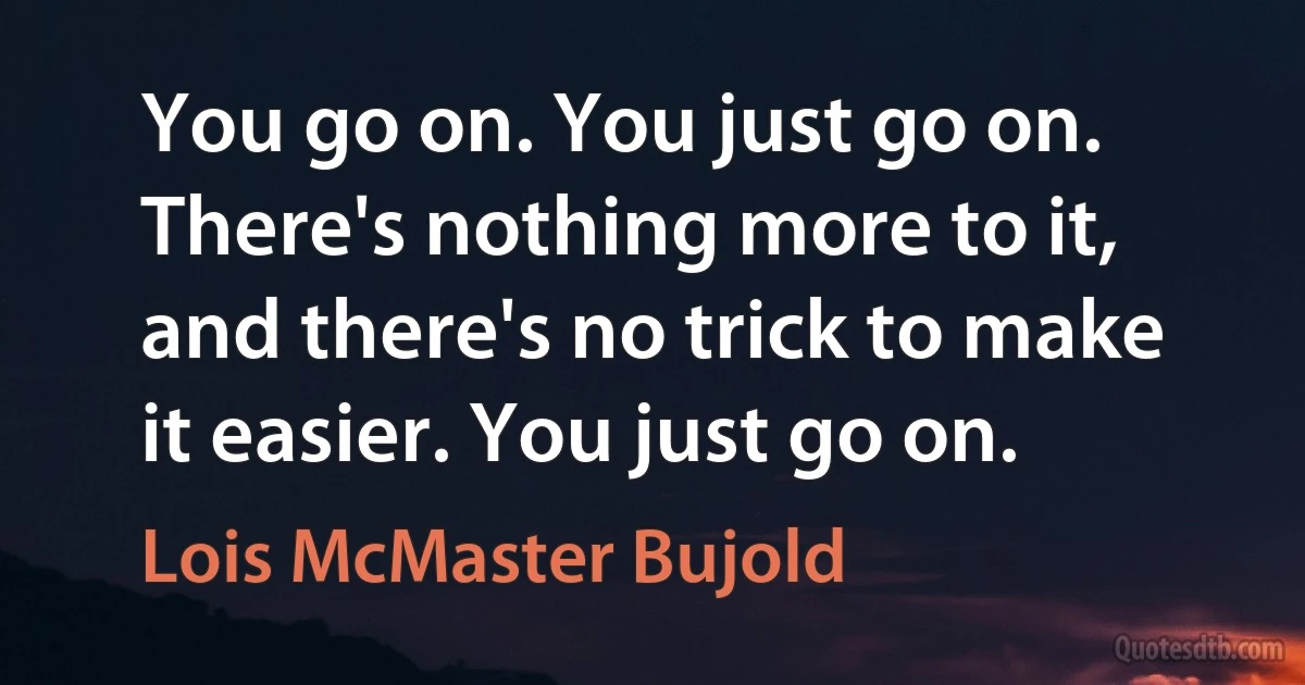 You go on. You just go on. There's nothing more to it, and there's no trick to make it easier. You just go on. (Lois McMaster Bujold)