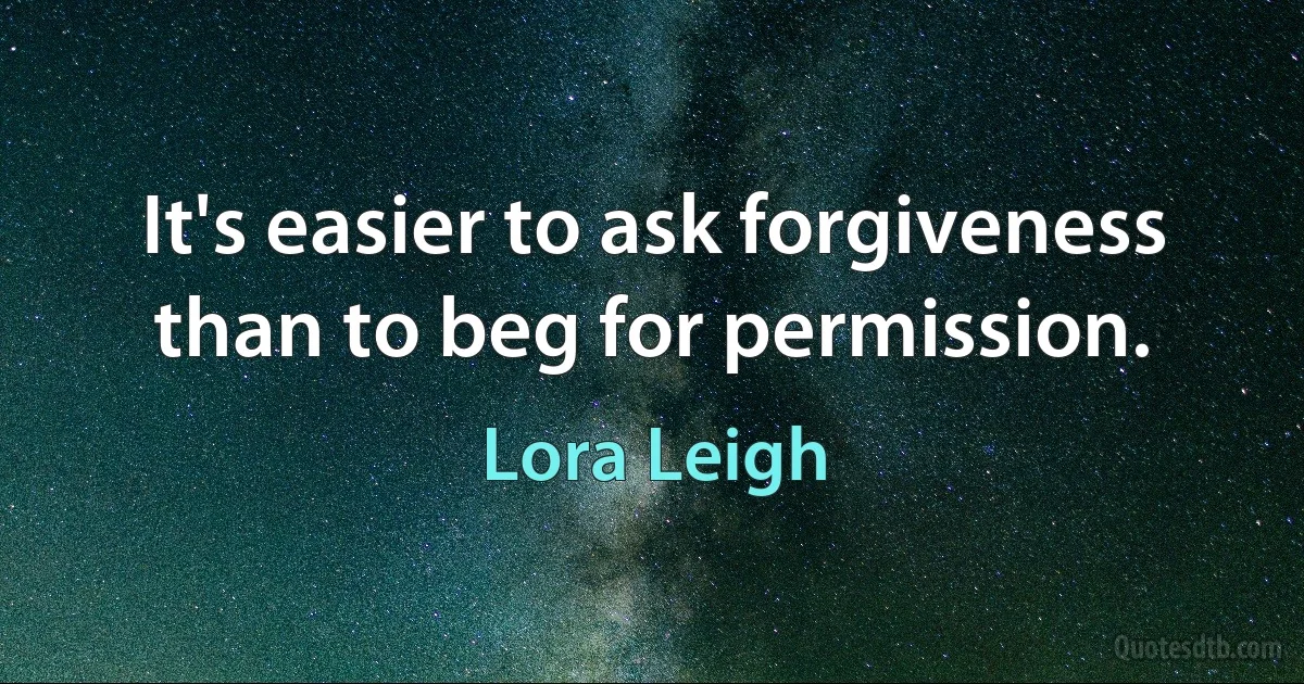 It's easier to ask forgiveness than to beg for permission. (Lora Leigh)