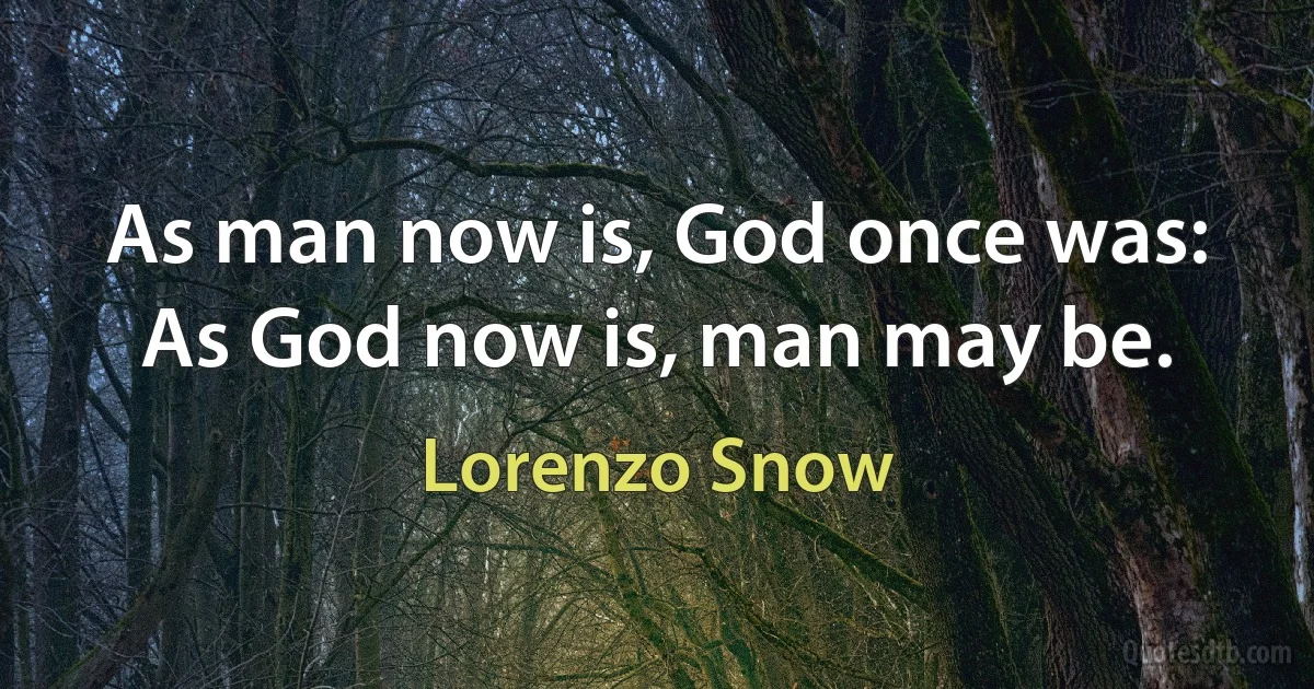 As man now is, God once was:
As God now is, man may be. (Lorenzo Snow)