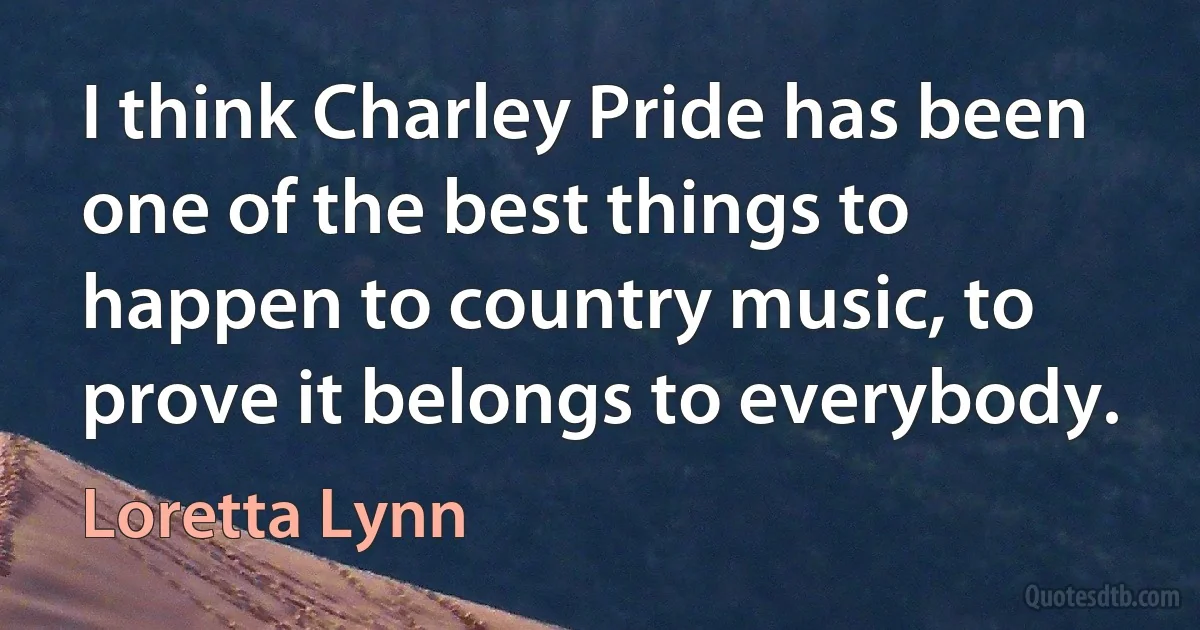 I think Charley Pride has been one of the best things to happen to country music, to prove it belongs to everybody. (Loretta Lynn)