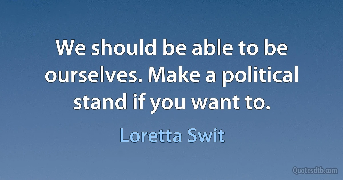 We should be able to be ourselves. Make a political stand if you want to. (Loretta Swit)