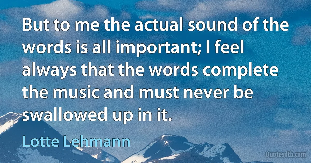 But to me the actual sound of the words is all important; I feel always that the words complete the music and must never be swallowed up in it. (Lotte Lehmann)