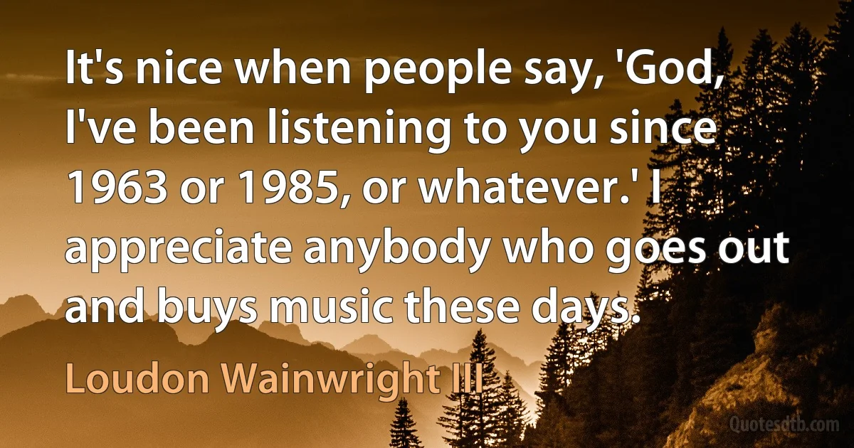 It's nice when people say, 'God, I've been listening to you since 1963 or 1985, or whatever.' I appreciate anybody who goes out and buys music these days. (Loudon Wainwright III)