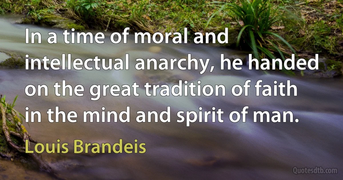 In a time of moral and intellectual anarchy, he handed on the great tradition of faith in the mind and spirit of man. (Louis Brandeis)