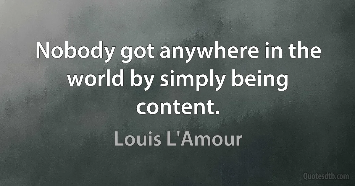 Nobody got anywhere in the world by simply being content. (Louis L'Amour)