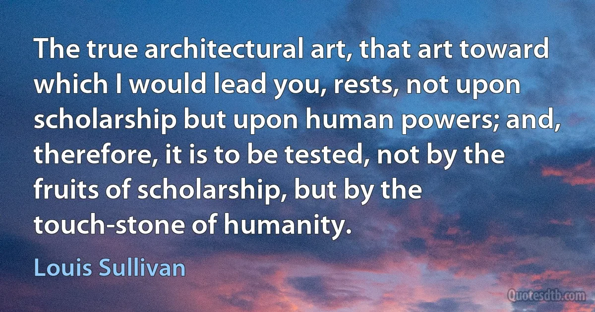 The true architectural art, that art toward which I would lead you, rests, not upon scholarship but upon human powers; and, therefore, it is to be tested, not by the fruits of scholarship, but by the touch-stone of humanity. (Louis Sullivan)