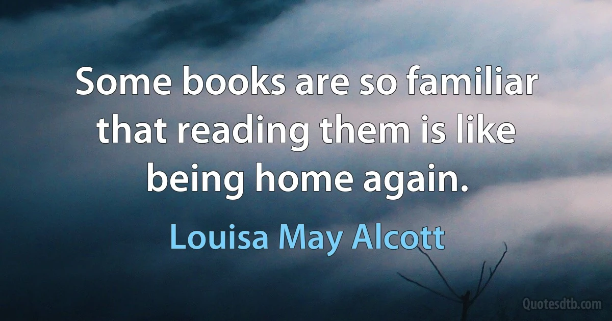 Some books are so familiar that reading them is like being home again. (Louisa May Alcott)