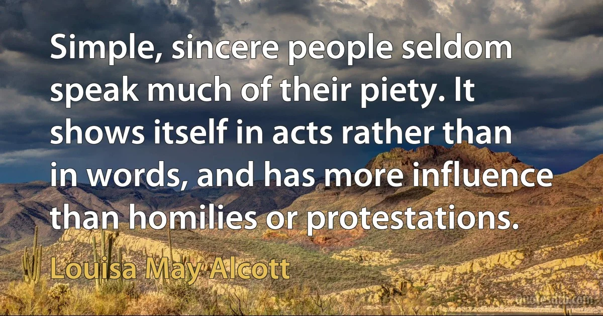 Simple, sincere people seldom speak much of their piety. It shows itself in acts rather than in words, and has more influence than homilies or protestations. (Louisa May Alcott)