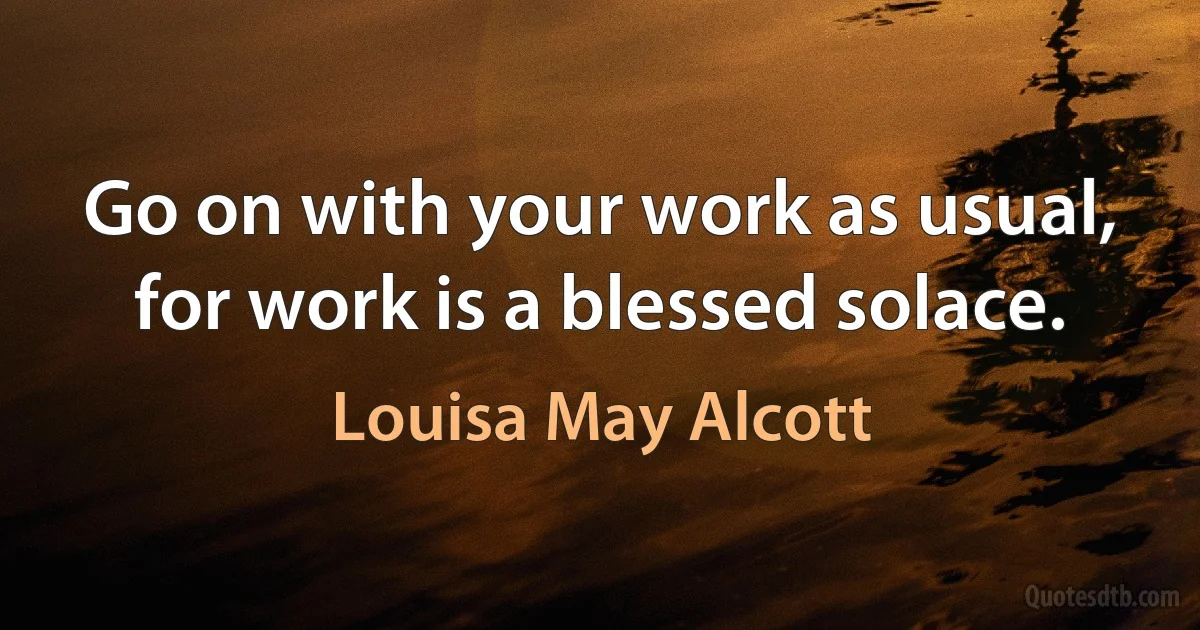 Go on with your work as usual, for work is a blessed solace. (Louisa May Alcott)