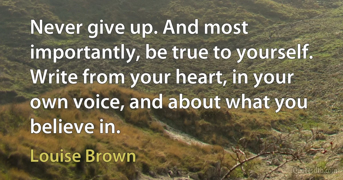 Never give up. And most importantly, be true to yourself. Write from your heart, in your own voice, and about what you believe in. (Louise Brown)