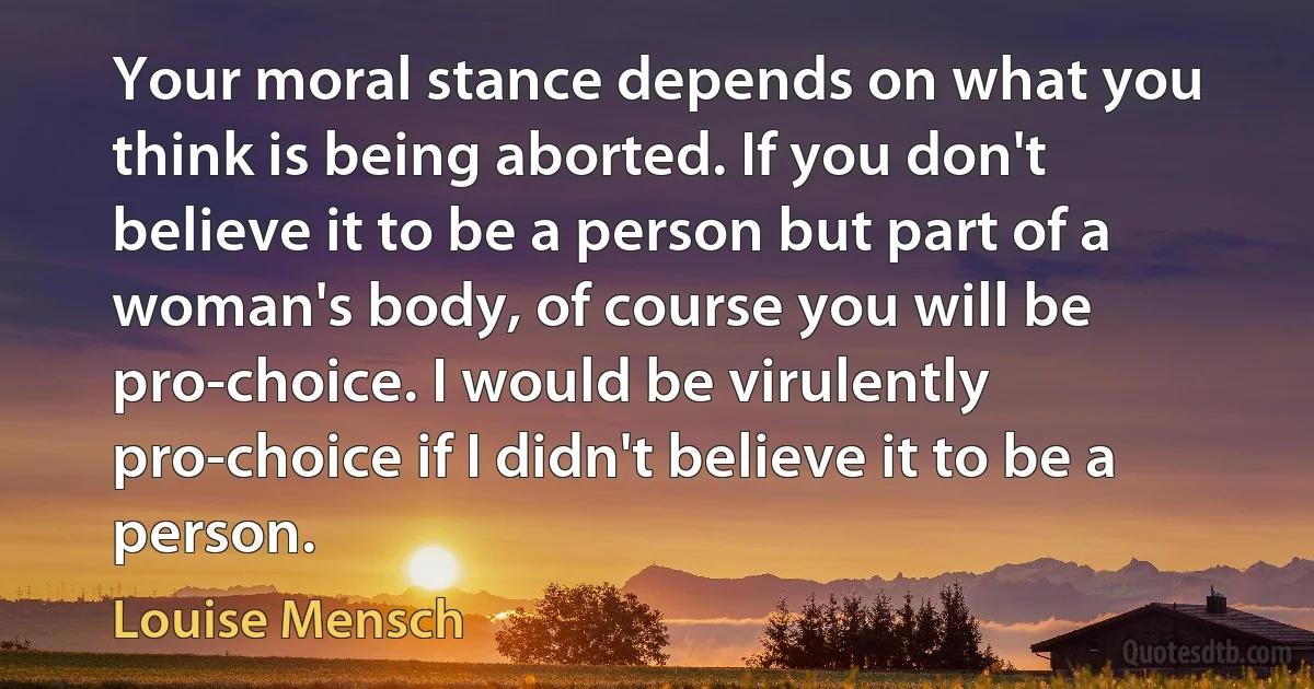 Your moral stance depends on what you think is being aborted. If you don't believe it to be a person but part of a woman's body, of course you will be pro-choice. I would be virulently pro-choice if I didn't believe it to be a person. (Louise Mensch)