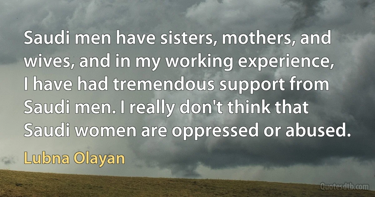 Saudi men have sisters, mothers, and wives, and in my working experience, I have had tremendous support from Saudi men. I really don't think that Saudi women are oppressed or abused. (Lubna Olayan)