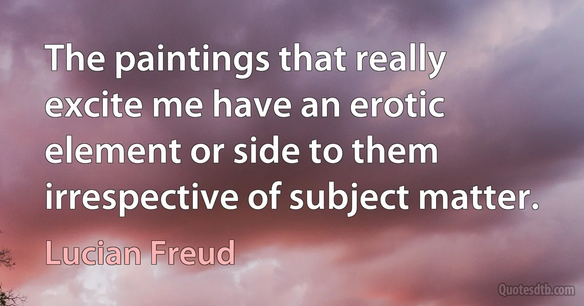 The paintings that really excite me have an erotic element or side to them irrespective of subject matter. (Lucian Freud)