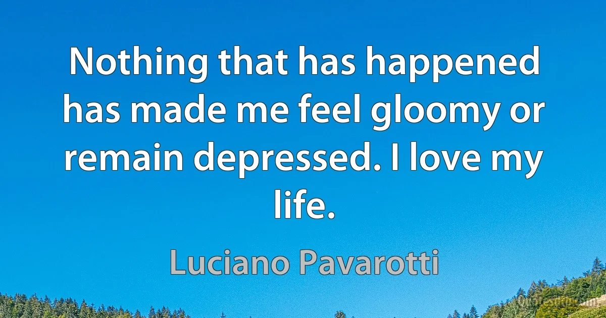 Nothing that has happened has made me feel gloomy or remain depressed. I love my life. (Luciano Pavarotti)