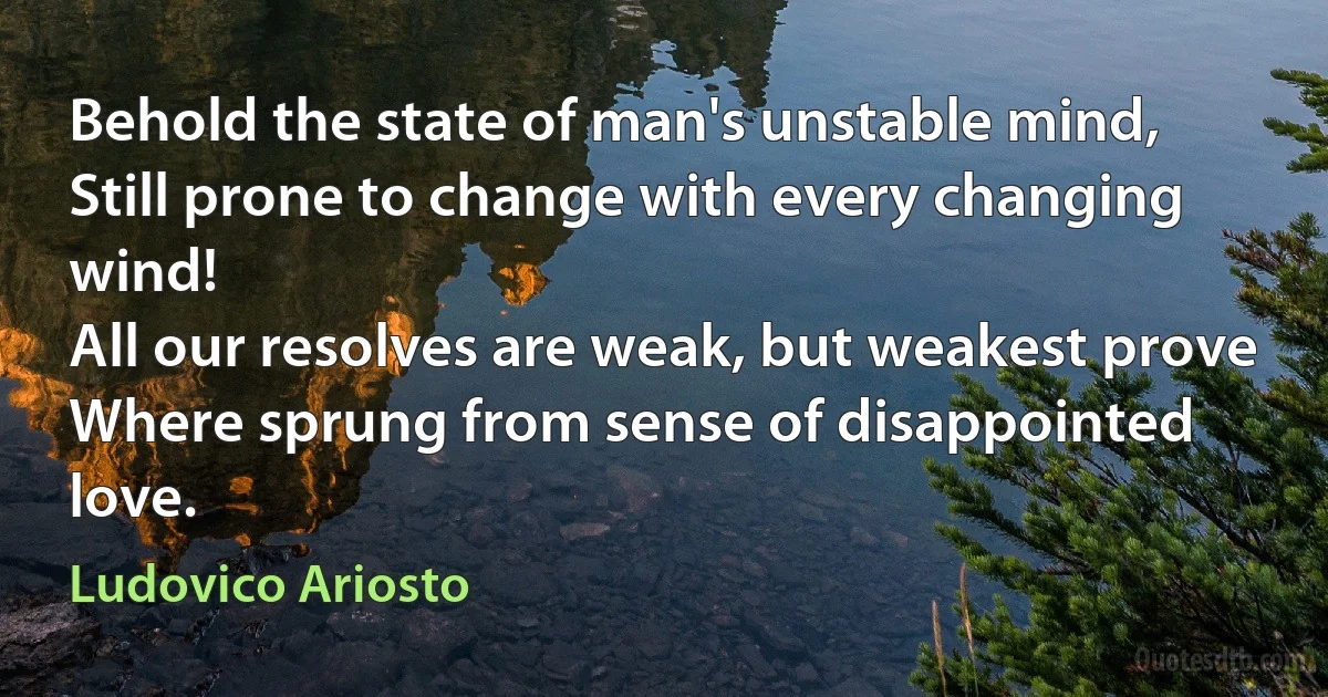 Behold the state of man's unstable mind,
Still prone to change with every changing wind!
All our resolves are weak, but weakest prove
Where sprung from sense of disappointed love. (Ludovico Ariosto)