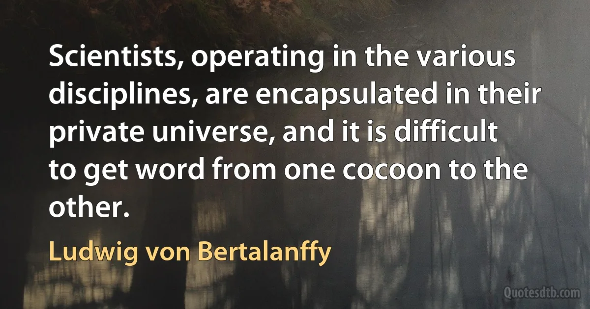 Scientists, operating in the various disciplines, are encapsulated in their private universe, and it is difficult to get word from one cocoon to the other. (Ludwig von Bertalanffy)