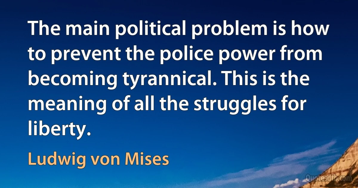 The main political problem is how to prevent the police power from becoming tyrannical. This is the meaning of all the struggles for liberty. (Ludwig von Mises)