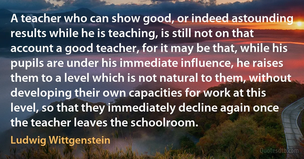 A teacher who can show good, or indeed astounding results while he is teaching, is still not on that account a good teacher, for it may be that, while his pupils are under his immediate influence, he raises them to a level which is not natural to them, without developing their own capacities for work at this level, so that they immediately decline again once the teacher leaves the schoolroom. (Ludwig Wittgenstein)