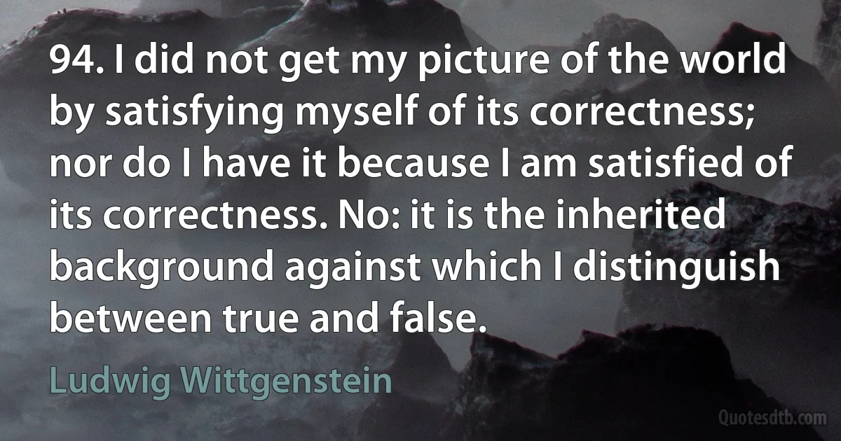 94. I did not get my picture of the world by satisfying myself of its correctness; nor do I have it because I am satisfied of its correctness. No: it is the inherited background against which I distinguish between true and false. (Ludwig Wittgenstein)