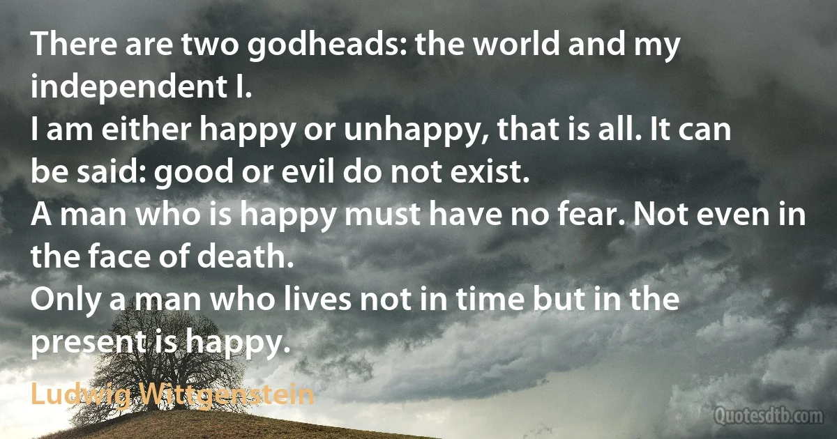 There are two godheads: the world and my independent I.
I am either happy or unhappy, that is all. It can be said: good or evil do not exist.
A man who is happy must have no fear. Not even in the face of death.
Only a man who lives not in time but in the present is happy. (Ludwig Wittgenstein)