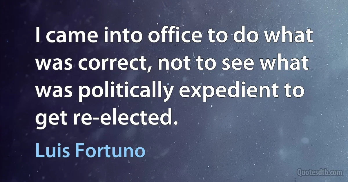 I came into office to do what was correct, not to see what was politically expedient to get re-elected. (Luis Fortuno)