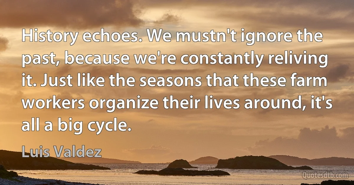 History echoes. We mustn't ignore the past, because we're constantly reliving it. Just like the seasons that these farm workers organize their lives around, it's all a big cycle. (Luis Valdez)