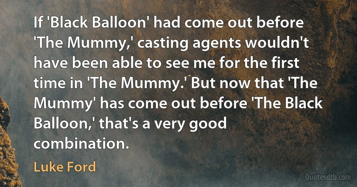 If 'Black Balloon' had come out before 'The Mummy,' casting agents wouldn't have been able to see me for the first time in 'The Mummy.' But now that 'The Mummy' has come out before 'The Black Balloon,' that's a very good combination. (Luke Ford)