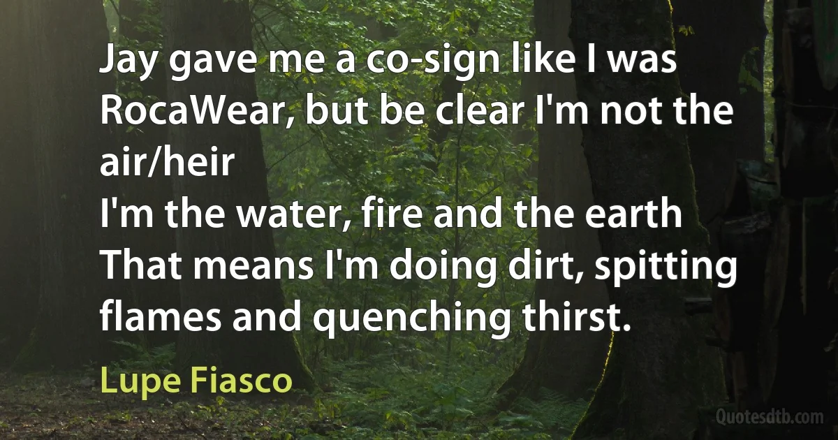 Jay gave me a co-sign like I was RocaWear, but be clear I'm not the air/heir
I'm the water, fire and the earth
That means I'm doing dirt, spitting flames and quenching thirst. (Lupe Fiasco)