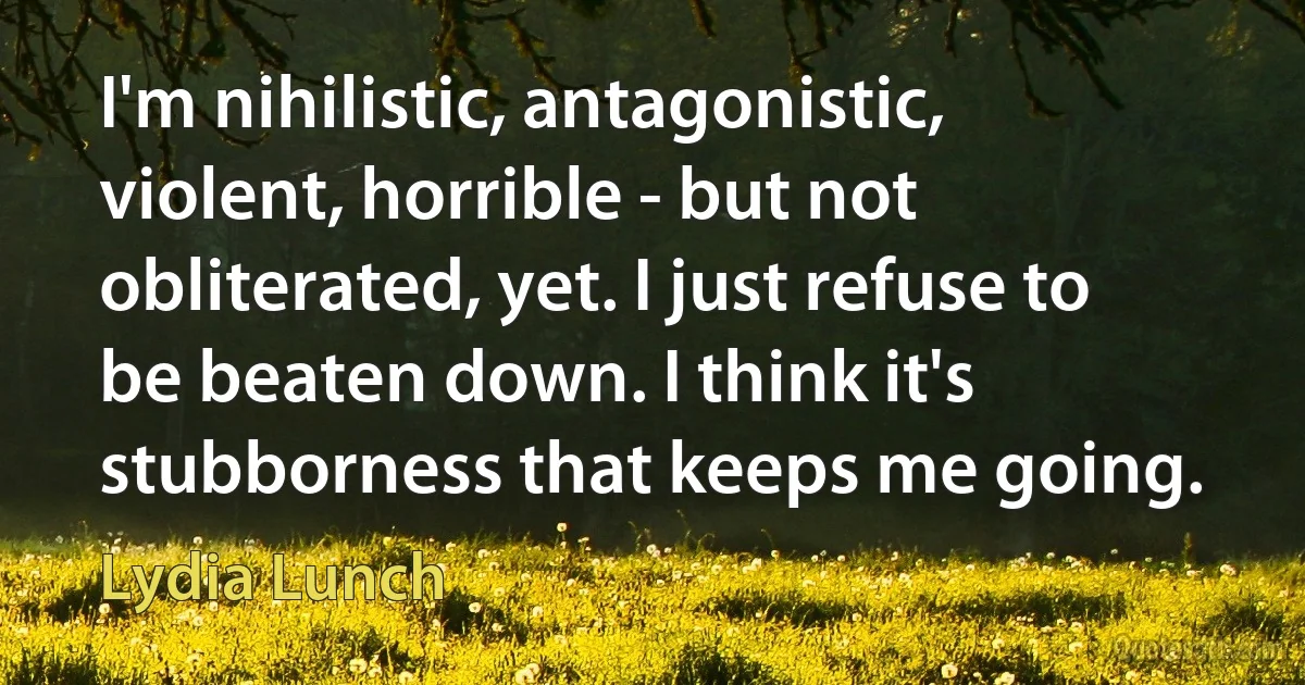 I'm nihilistic, antagonistic, violent, horrible - but not obliterated, yet. I just refuse to be beaten down. I think it's stubborness that keeps me going. (Lydia Lunch)