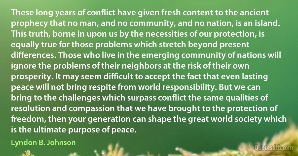 These long years of conflict have given fresh content to the ancient prophecy that no man, and no community, and no nation, is an island. This truth, borne in upon us by the necessities of our protection, is equally true for those problems which stretch beyond present differences. Those who live in the emerging community of nations will ignore the problems of their neighbors at the risk of their own prosperity. It may seem difficult to accept the fact that even lasting peace will not bring respite from world responsibility. But we can bring to the challenges which surpass conflict the same qualities of resolution and compassion that we have brought to the protection of freedom, then your generation can shape the great world society which is the ultimate purpose of peace. (Lyndon B. Johnson)