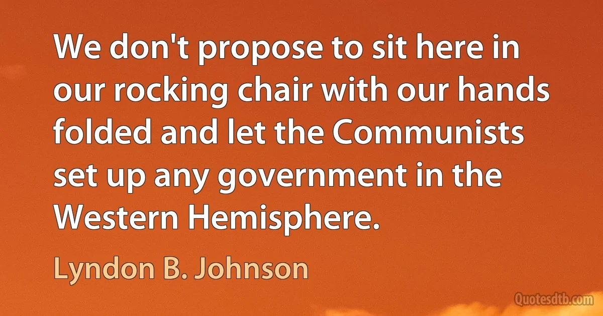 We don't propose to sit here in our rocking chair with our hands folded and let the Communists set up any government in the Western Hemisphere. (Lyndon B. Johnson)