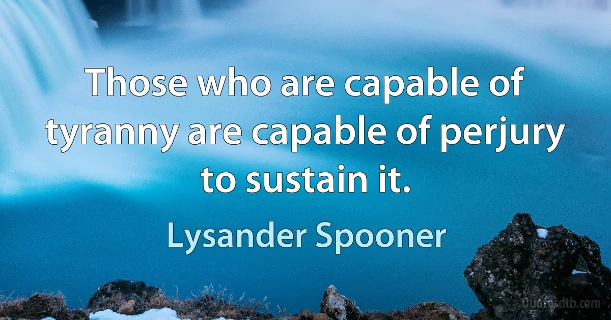 Those who are capable of tyranny are capable of perjury to sustain it. (Lysander Spooner)