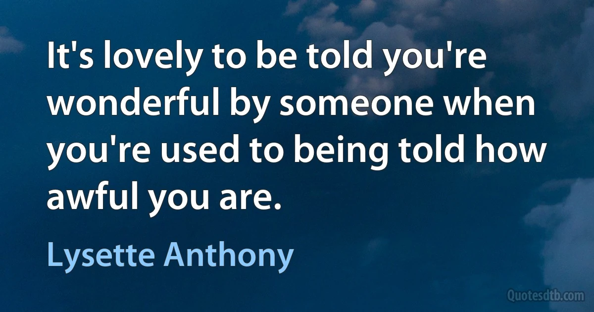 It's lovely to be told you're wonderful by someone when you're used to being told how awful you are. (Lysette Anthony)