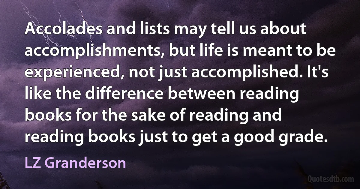 Accolades and lists may tell us about accomplishments, but life is meant to be experienced, not just accomplished. It's like the difference between reading books for the sake of reading and reading books just to get a good grade. (LZ Granderson)