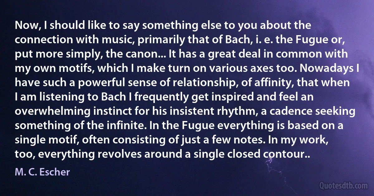 Now, I should like to say something else to you about the connection with music, primarily that of Bach, i. e. the Fugue or, put more simply, the canon... It has a great deal in common with my own motifs, which I make turn on various axes too. Nowadays I have such a powerful sense of relationship, of affinity, that when I am listening to Bach I frequently get inspired and feel an overwhelming instinct for his insistent rhythm, a cadence seeking something of the infinite. In the Fugue everything is based on a single motif, often consisting of just a few notes. In my work, too, everything revolves around a single closed contour.. (M. C. Escher)