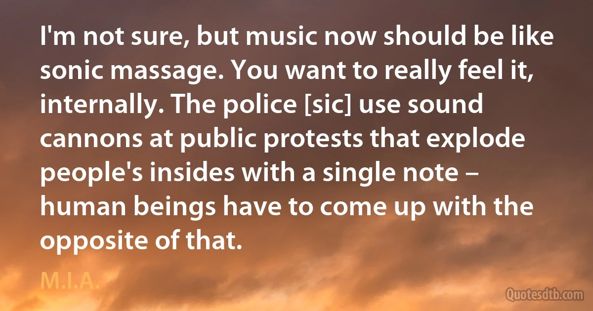 I'm not sure, but music now should be like sonic massage. You want to really feel it, internally. The police [sic] use sound cannons at public protests that explode people's insides with a single note – human beings have to come up with the opposite of that. (M.I.A.)