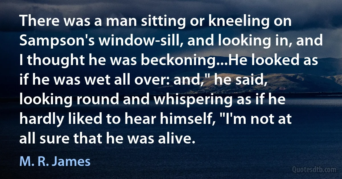 There was a man sitting or kneeling on Sampson's window-sill, and looking in, and I thought he was beckoning...He looked as if he was wet all over: and," he said, looking round and whispering as if he hardly liked to hear himself, "I'm not at all sure that he was alive. (M. R. James)