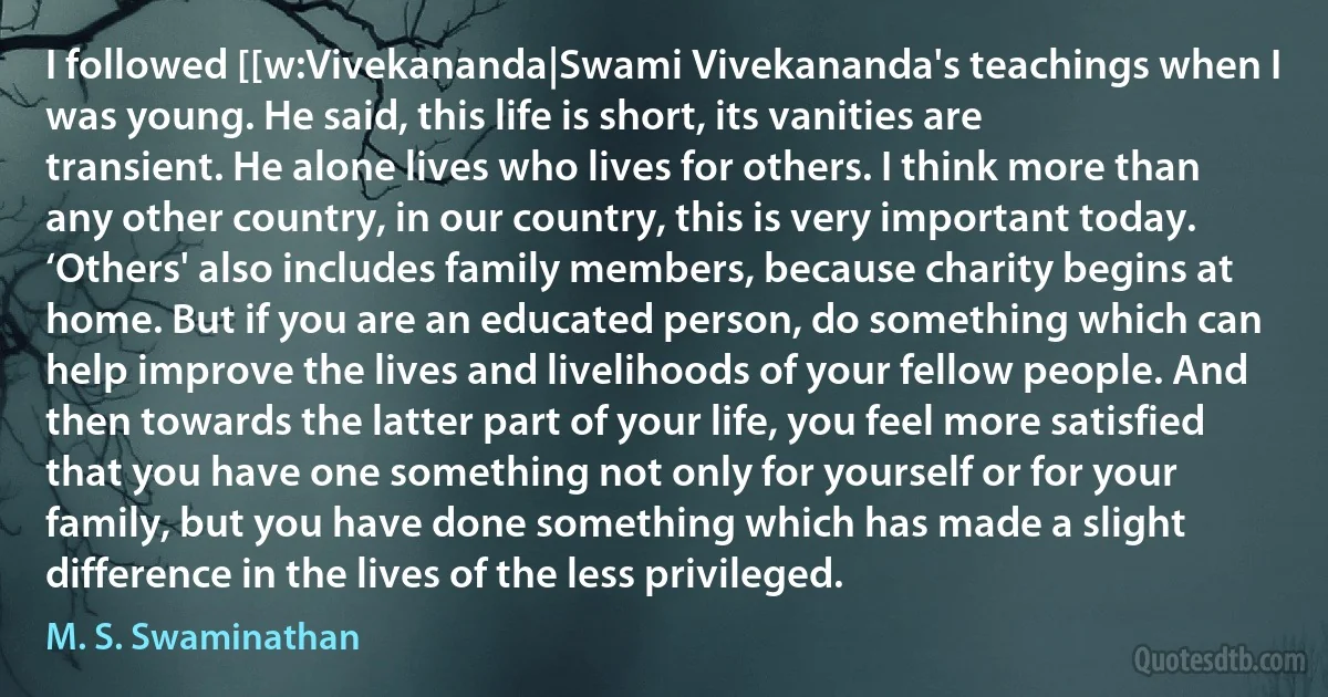 I followed [[w:Vivekananda|Swami Vivekananda's teachings when I was young. He said, this life is short, its vanities are transient. He alone lives who lives for others. I think more than any other country, in our country, this is very important today. ‘Others' also includes family members, because charity begins at home. But if you are an educated person, do something which can help improve the lives and livelihoods of your fellow people. And then towards the latter part of your life, you feel more satisfied that you have one something not only for yourself or for your family, but you have done something which has made a slight difference in the lives of the less privileged. (M. S. Swaminathan)